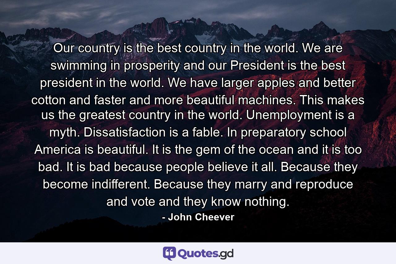 Our country is the best country in the world. We are swimming in prosperity and our President is the best president in the world. We have larger apples and better cotton and faster and more beautiful machines. This makes us the greatest country in the world. Unemployment is a myth. Dissatisfaction is a fable. In preparatory school America is beautiful. It is the gem of the ocean and it is too bad. It is bad because people believe it all. Because they become indifferent. Because they marry and reproduce and vote and they know nothing. - Quote by John Cheever