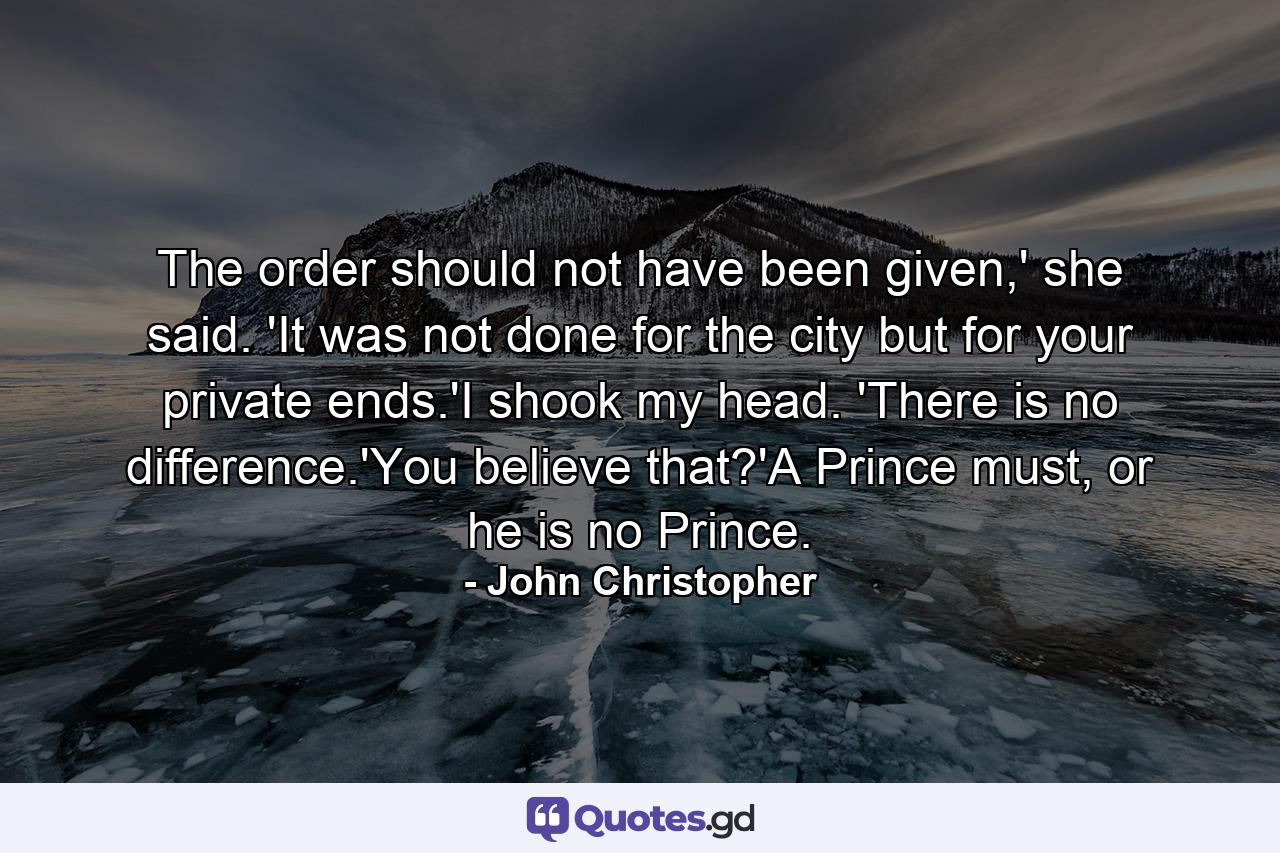 The order should not have been given,' she said. 'It was not done for the city but for your private ends.'I shook my head. 'There is no difference.'You believe that?'A Prince must, or he is no Prince. - Quote by John Christopher