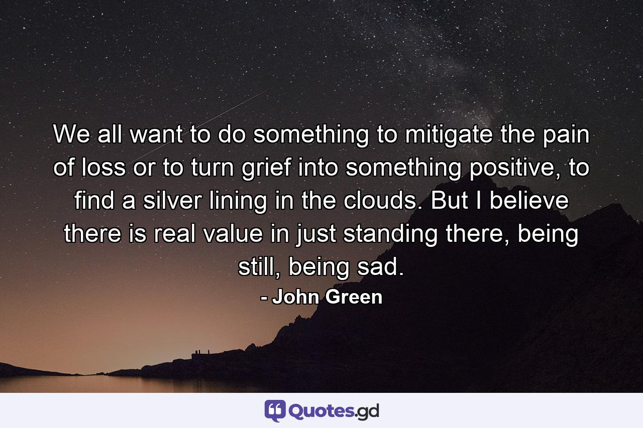 We all want to do something to mitigate the pain of loss or to turn grief into something positive, to find a silver lining in the clouds. But I believe there is real value in just standing there, being still, being sad. - Quote by John Green