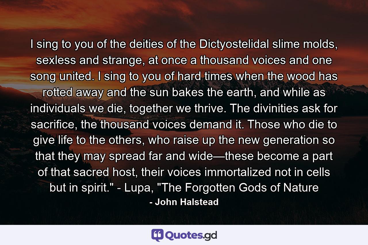 I sing to you of the deities of the Dictyostelidal slime molds, sexless and strange, at once a thousand voices and one song united. I sing to you of hard times when the wood has rotted away and the sun bakes the earth, and while as individuals we die, together we thrive. The divinities ask for sacrifice, the thousand voices demand it. Those who die to give life to the others, who raise up the new generation so that they may spread far and wide—these become a part of that sacred host, their voices immortalized not in cells but in spirit.