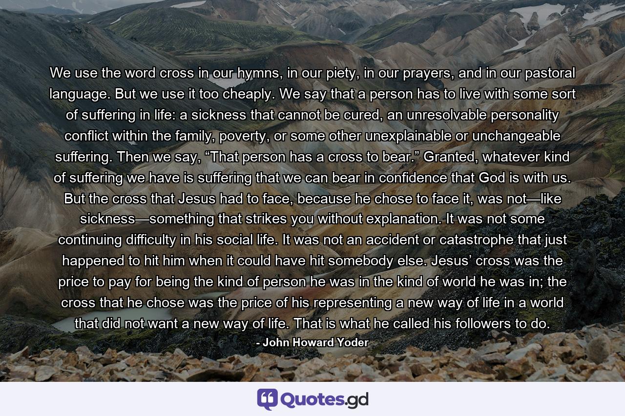 We use the word cross in our hymns, in our piety, in our prayers, and in our pastoral language. But we use it too cheaply. We say that a person has to live with some sort of suffering in life: a sickness that cannot be cured, an unresolvable personality conflict within the family, poverty, or some other unexplainable or unchangeable suffering. Then we say, “That person has a cross to bear.” Granted, whatever kind of suffering we have is suffering that we can bear in confidence that God is with us. But the cross that Jesus had to face, because he chose to face it, was not—like sickness—something that strikes you without explanation. It was not some continuing difficulty in his social life. It was not an accident or catastrophe that just happened to hit him when it could have hit somebody else. Jesus’ cross was the price to pay for being the kind of person he was in the kind of world he was in; the cross that he chose was the price of his representing a new way of life in a world that did not want a new way of life. That is what he called his followers to do. - Quote by John Howard Yoder