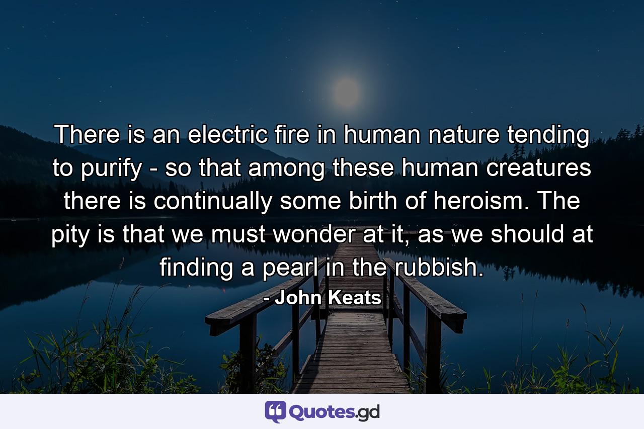 There is an electric fire in human nature tending to purify - so that among these human creatures there is continually some birth of heroism. The pity is that we must wonder at it, as we should at finding a pearl in the rubbish. - Quote by John Keats