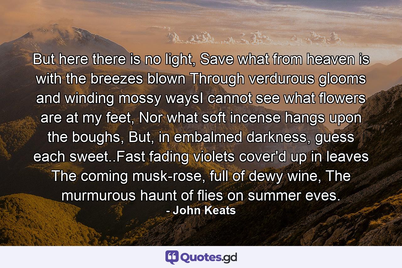 But here there is no light, Save what from heaven is with the breezes blown Through verdurous glooms and winding mossy waysI cannot see what flowers are at my feet, Nor what soft incense hangs upon the boughs, But, in embalmed darkness, guess each sweet..Fast fading violets cover'd up in leaves The coming musk-rose, full of dewy wine, The murmurous haunt of flies on summer eves. - Quote by John Keats