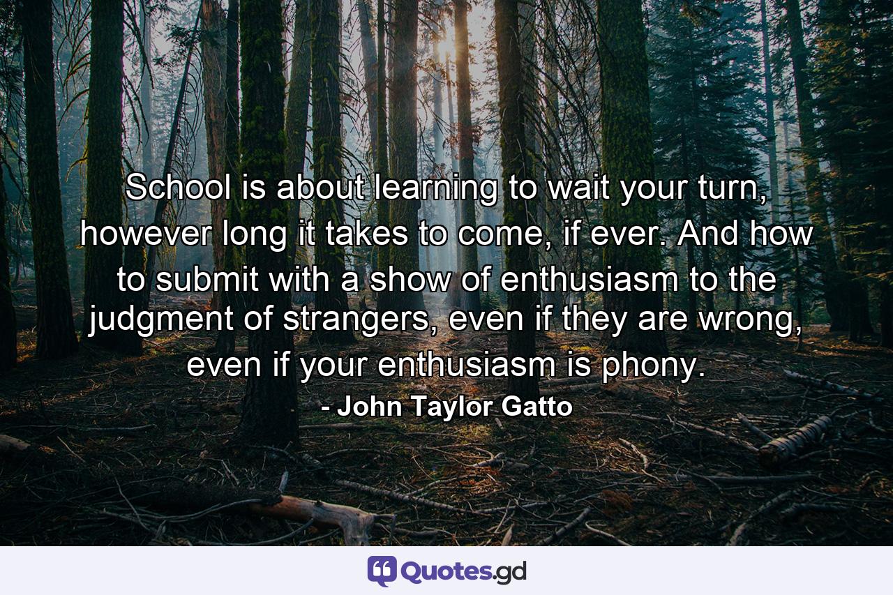 School is about learning to wait your turn, however long it takes to come, if ever. And how to submit with a show of enthusiasm to the judgment of strangers, even if they are wrong, even if your enthusiasm is phony. - Quote by John Taylor Gatto