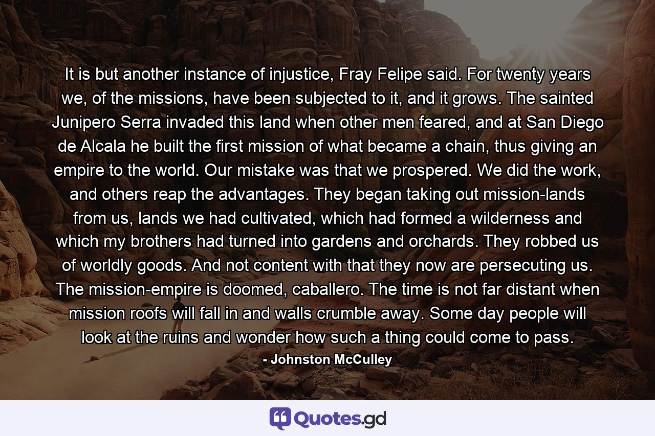 It is but another instance of injustice, Fray Felipe said. For twenty years we, of the missions, have been subjected to it, and it grows. The sainted Junipero Serra invaded this land when other men feared, and at San Diego de Alcala he built the first mission of what became a chain, thus giving an empire to the world. Our mistake was that we prospered. We did the work, and others reap the advantages. They began taking out mission-lands from us, lands we had cultivated, which had formed a wilderness and which my brothers had turned into gardens and orchards. They robbed us of worldly goods. And not content with that they now are persecuting us. The mission-empire is doomed, caballero. The time is not far distant when mission roofs will fall in and walls crumble away. Some day people will look at the ruins and wonder how such a thing could come to pass. - Quote by Johnston McCulley