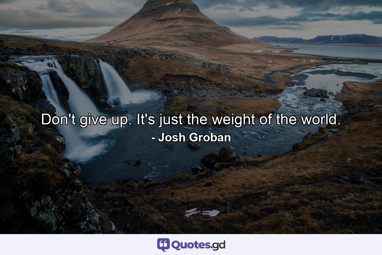 Don't give up. It's just the weight of the world. - Quote by Josh Groban