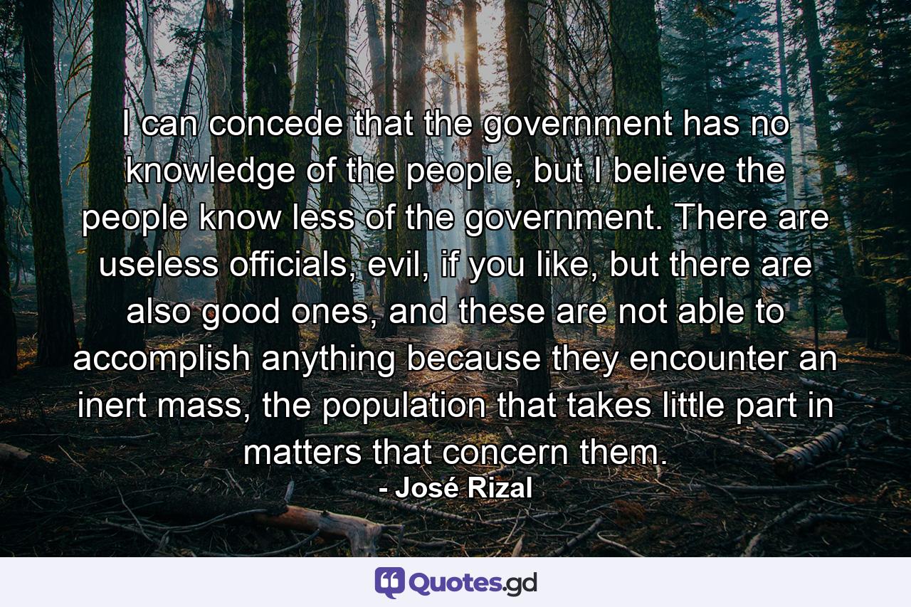 I can concede that the government has no knowledge of the people, but I believe the people know less of the government. There are useless officials, evil, if you like, but there are also good ones, and these are not able to accomplish anything because they encounter an inert mass, the population that takes little part in matters that concern them. - Quote by José Rizal