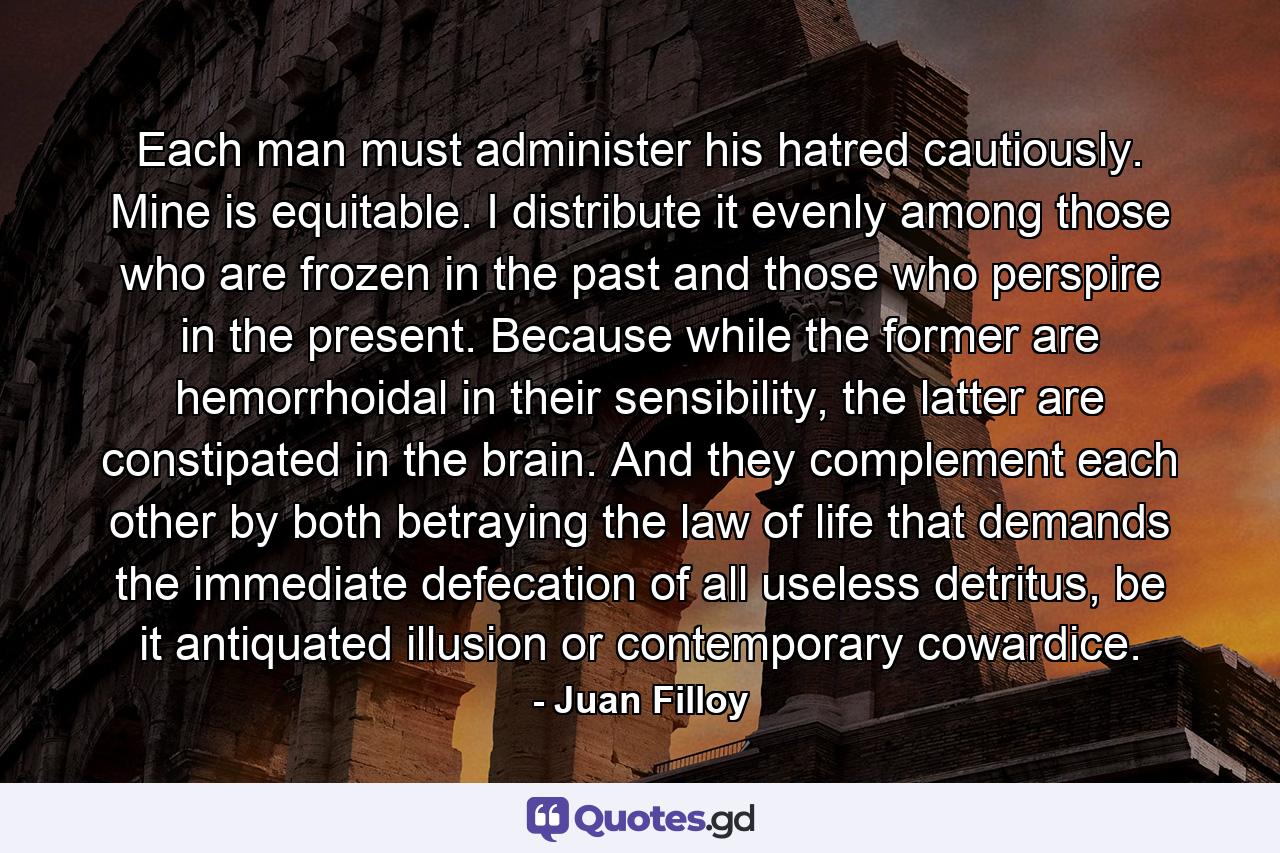 Each man must administer his hatred cautiously. Mine is equitable. I distribute it evenly among those who are frozen in the past and those who perspire in the present. Because while the former are hemorrhoidal in their sensibility, the latter are constipated in the brain. And they complement each other by both betraying the law of life that demands the immediate defecation of all useless detritus, be it antiquated illusion or contemporary cowardice. - Quote by Juan Filloy