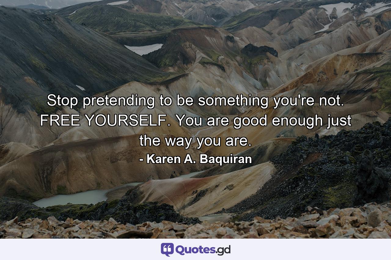 Stop pretending to be something you're not. FREE YOURSELF. You are good enough just the way you are. - Quote by Karen A. Baquiran