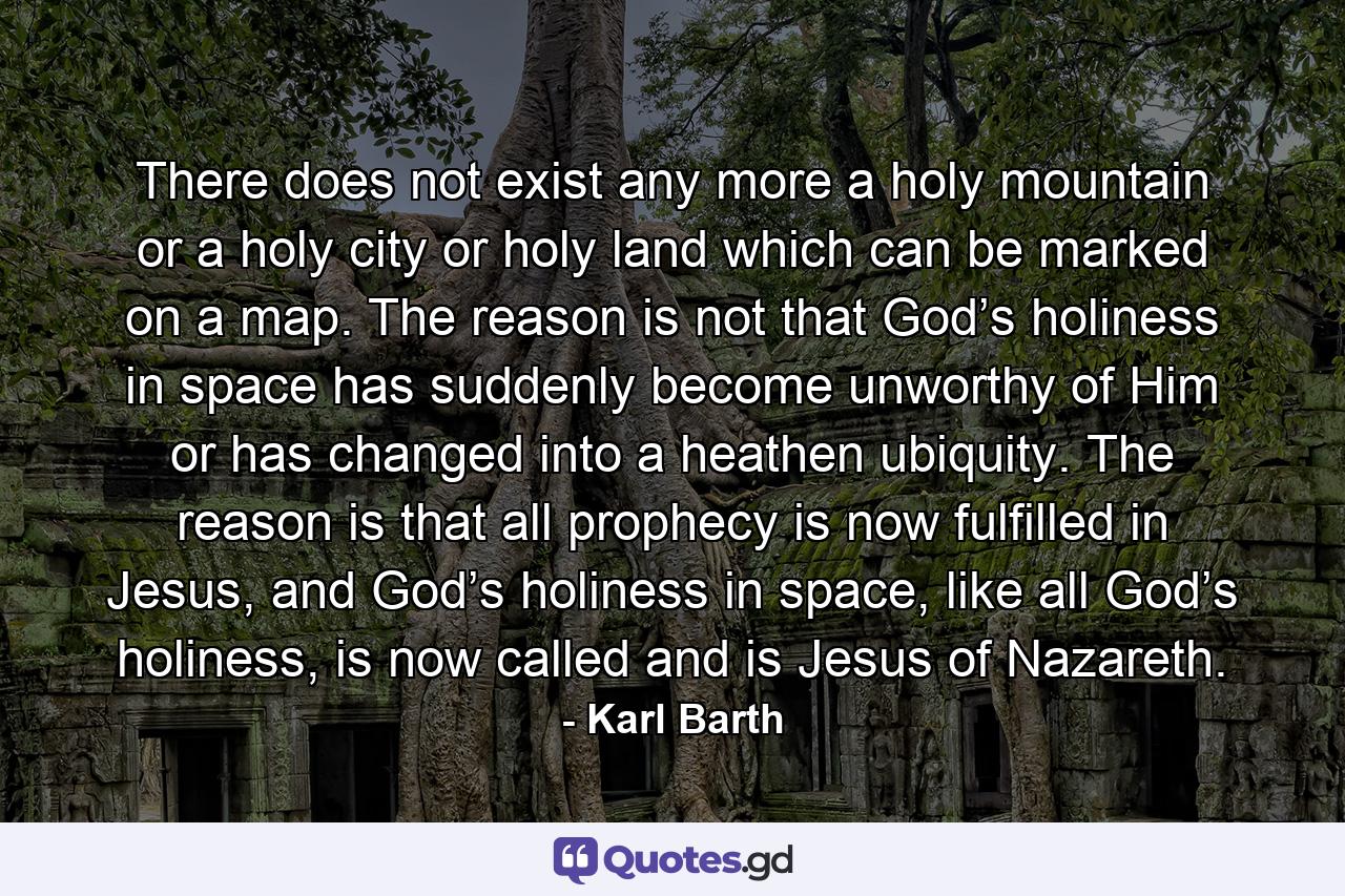 There does not exist any more a holy mountain or a holy city or holy land which can be marked on a map. The reason is not that God’s holiness in space has suddenly become unworthy of Him or has changed into a heathen ubiquity. The reason is that all prophecy is now fulfilled in Jesus, and God’s holiness in space, like all God’s holiness, is now called and is Jesus of Nazareth. - Quote by Karl Barth