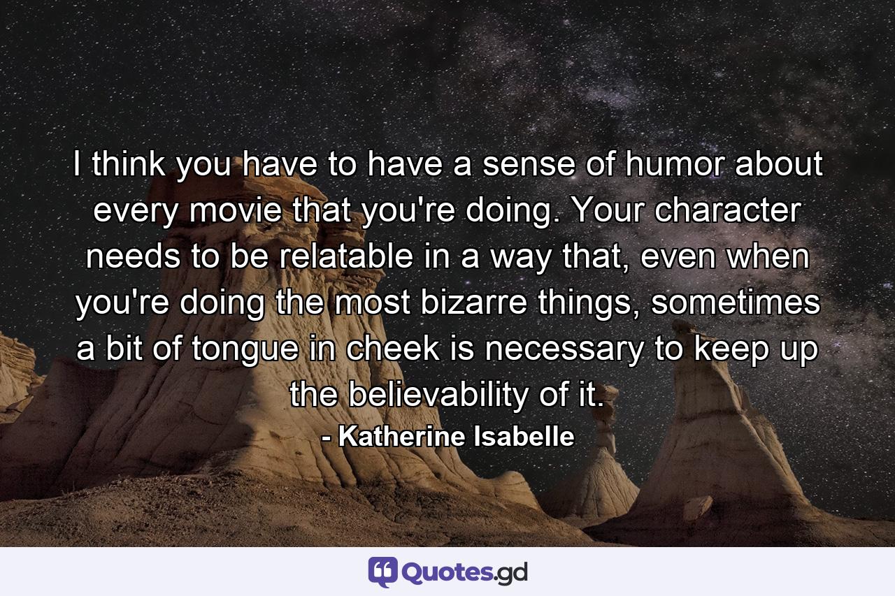 I think you have to have a sense of humor about every movie that you're doing. Your character needs to be relatable in a way that, even when you're doing the most bizarre things, sometimes a bit of tongue in cheek is necessary to keep up the believability of it. - Quote by Katherine Isabelle