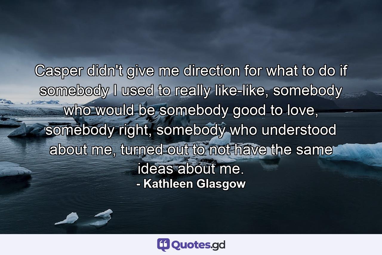 Casper didn't give me direction for what to do if somebody I used to really like-like, somebody who would be somebody good to love, somebody right, somebody who understood about me, turned out to not have the same ideas about me. - Quote by Kathleen Glasgow