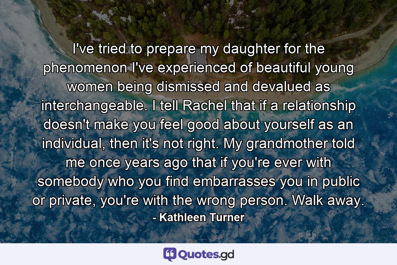 I've tried to prepare my daughter for the phenomenon I've experienced of beautiful young women being dismissed and devalued as interchangeable. I tell Rachel that if a relationship doesn't make you feel good about yourself as an individual, then it's not right. My grandmother told me once years ago that if you're ever with somebody who you find embarrasses you in public or private, you're with the wrong person. Walk away. - Quote by Kathleen Turner