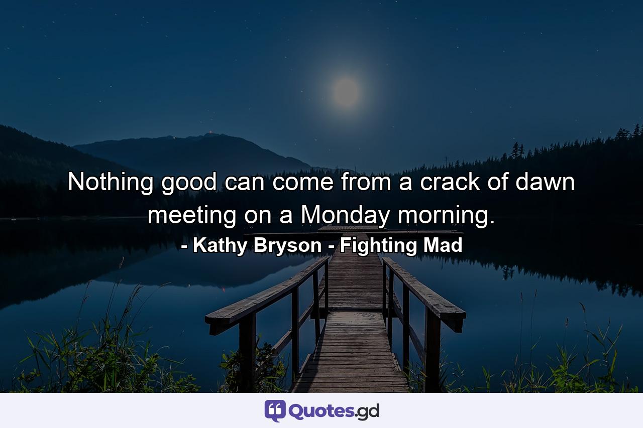 Nothing good can come from a crack of dawn meeting on a Monday morning. - Quote by Kathy Bryson - Fighting Mad