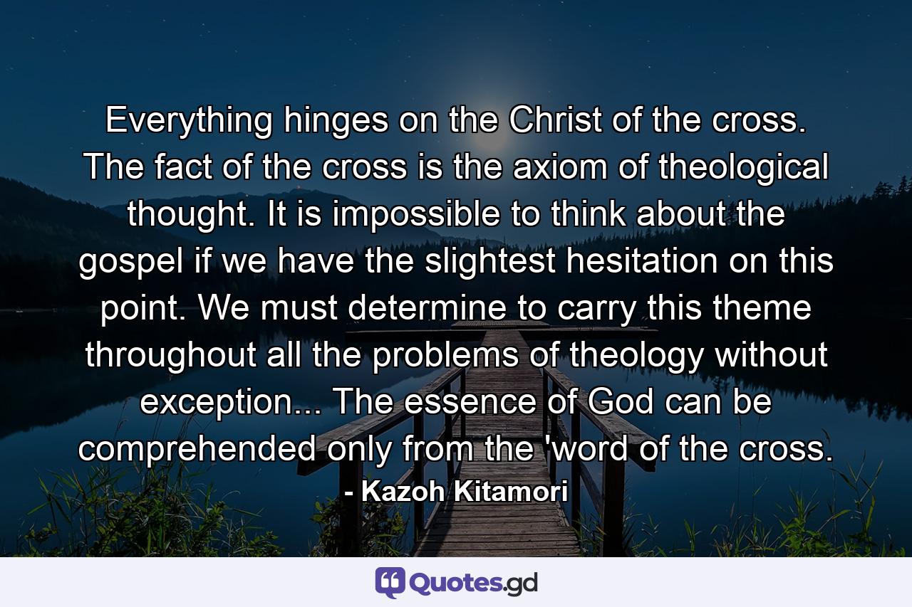 Everything hinges on the Christ of the cross. The fact of the cross is the axiom of theological thought. It is impossible to think about the gospel if we have the slightest hesitation on this point. We must determine to carry this theme throughout all the problems of theology without exception... The essence of God can be comprehended only from the 'word of the cross. - Quote by Kazoh Kitamori