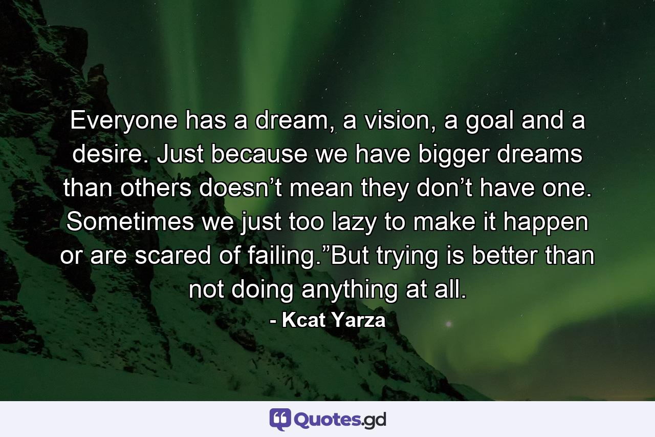 Everyone has a dream, a vision, a goal and a desire. Just because we have bigger dreams than others doesn’t mean they don’t have one. Sometimes we just too lazy to make it happen or are scared of failing.”But trying is better than not doing anything at all. - Quote by Kcat Yarza