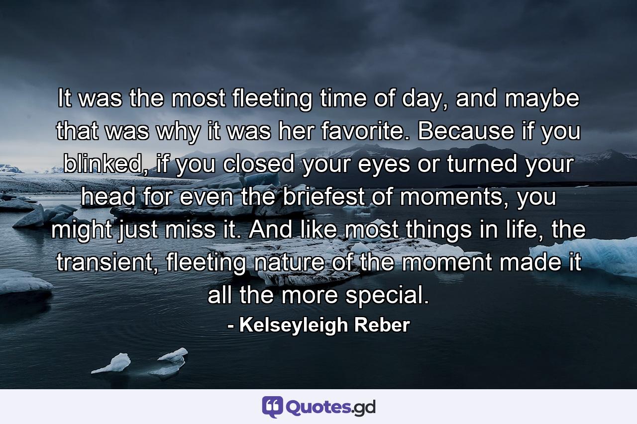 It was the most fleeting time of day, and maybe that was why it was her favorite. Because if you blinked, if you closed your eyes or turned your head for even the briefest of moments, you might just miss it. And like most things in life, the transient, fleeting nature of the moment made it all the more special. - Quote by Kelseyleigh Reber