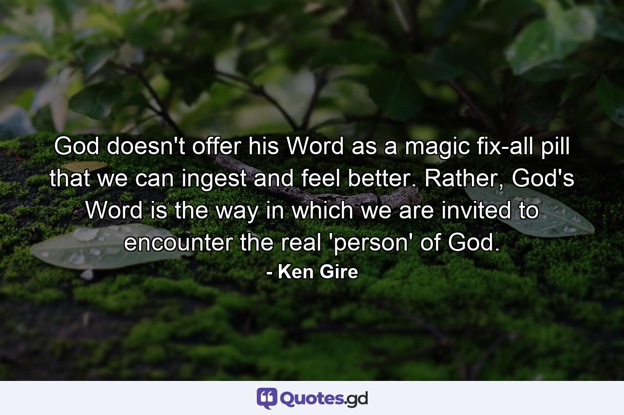 God doesn't offer his Word as a magic fix-all pill that we can ingest and feel better. Rather, God's Word is the way in which we are invited to encounter the real 'person' of God. - Quote by Ken Gire