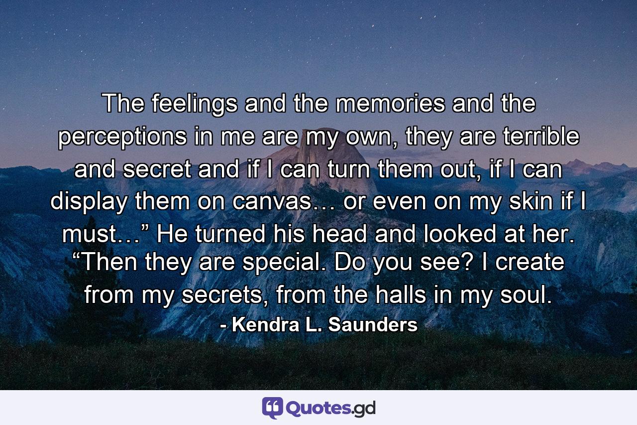 The feelings and the memories and the perceptions in me are my own, they are terrible and secret and if I can turn them out, if I can display them on canvas… or even on my skin if I must…” He turned his head and looked at her. “Then they are special. Do you see? I create from my secrets, from the halls in my soul. - Quote by Kendra L. Saunders