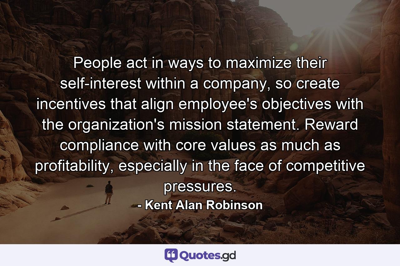 People act in ways to maximize their self-interest within a company, so create incentives that align employee's objectives with the organization's mission statement. Reward compliance with core values as much as profitability, especially in the face of competitive pressures. - Quote by Kent Alan Robinson