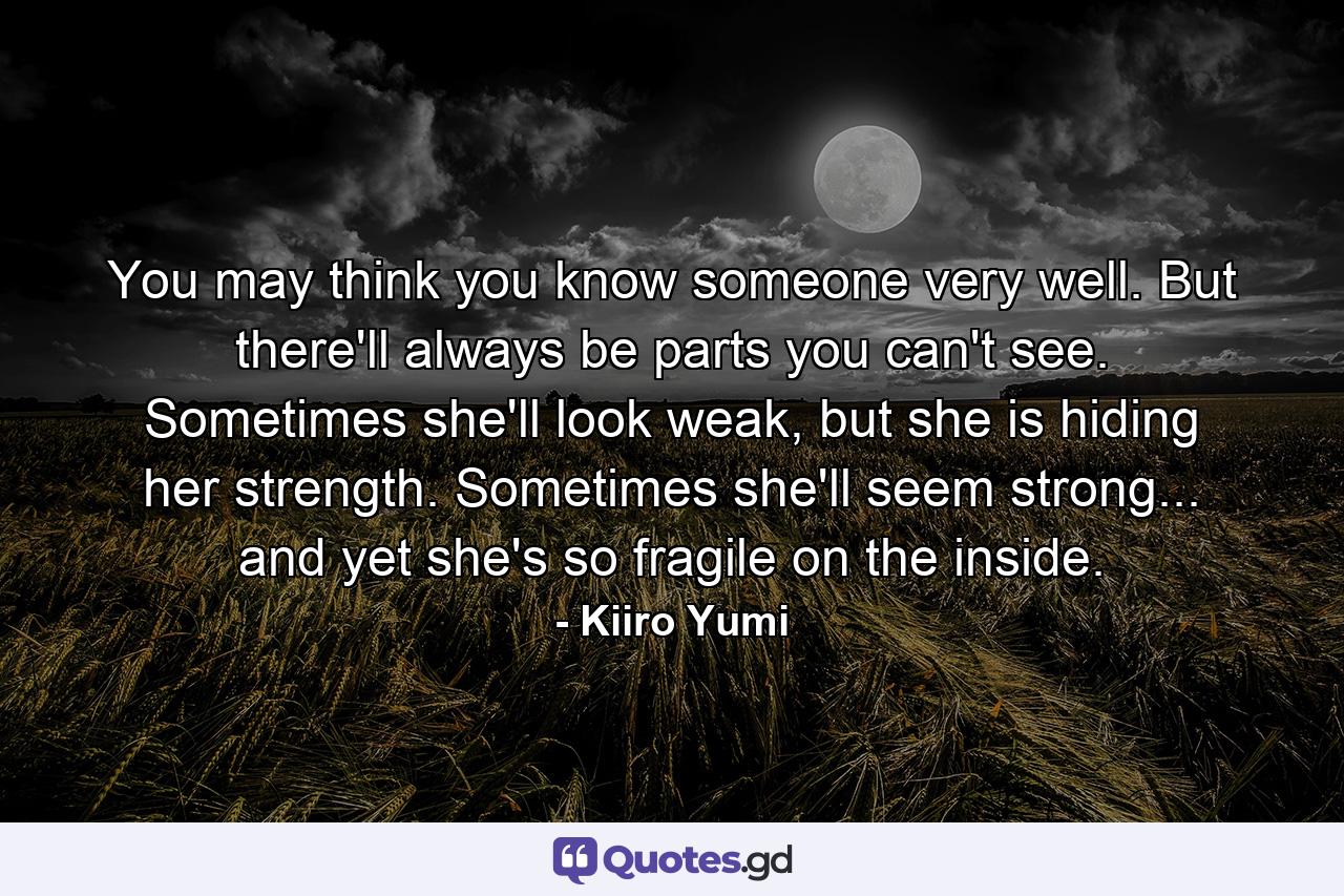 You may think you know someone very well. But there'll always be parts you can't see. Sometimes she'll look weak, but she is hiding her strength. Sometimes she'll seem strong... and yet she's so fragile on the inside. - Quote by Kiiro Yumi