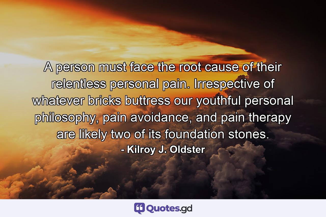 A person must face the root cause of their relentless personal pain. Irrespective of whatever bricks buttress our youthful personal philosophy, pain avoidance, and pain therapy are likely two of its foundation stones. - Quote by Kilroy J. Oldster