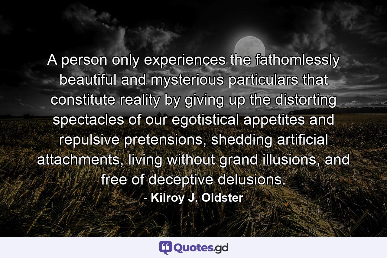 A person only experiences the fathomlessly beautiful and mysterious particulars that constitute reality by giving up the distorting spectacles of our egotistical appetites and repulsive pretensions, shedding artificial attachments, living without grand illusions, and free of deceptive delusions. - Quote by Kilroy J. Oldster