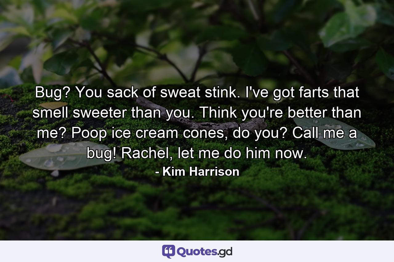 Bug? You sack of sweat stink. I've got farts that smell sweeter than you. Think you're better than me? Poop ice cream cones, do you? Call me a bug! Rachel, let me do him now. - Quote by Kim Harrison