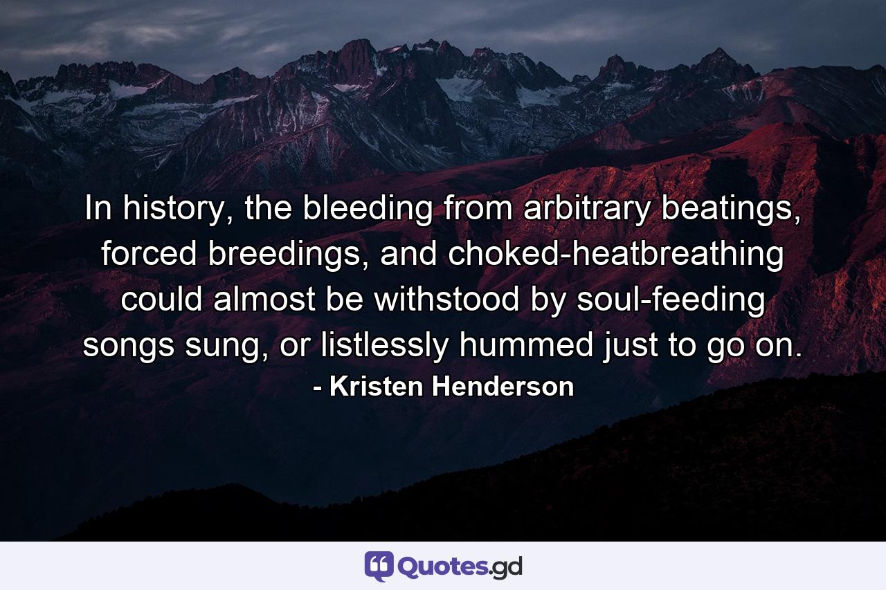 In history, the bleeding from arbitrary beatings, forced breedings, and choked-heatbreathing could almost be withstood by soul-feeding songs sung, or listlessly hummed just to go on. - Quote by Kristen Henderson