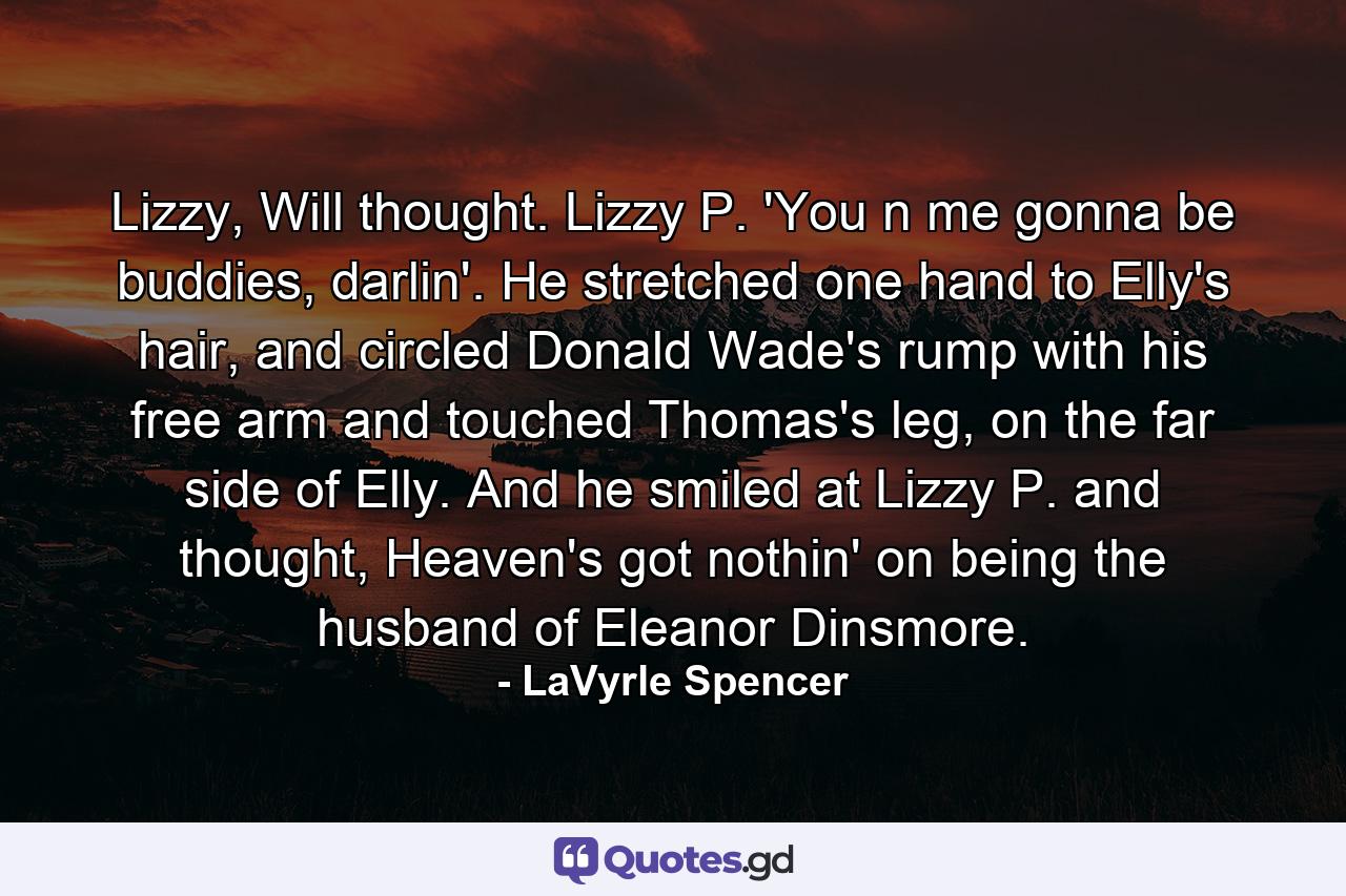 Lizzy, Will thought. Lizzy P. 'You n me gonna be buddies, darlin'. He stretched one hand to Elly's hair, and circled Donald Wade's rump with his free arm and touched Thomas's leg, on the far side of Elly. And he smiled at Lizzy P. and thought, Heaven's got nothin' on being the husband of Eleanor Dinsmore. - Quote by LaVyrle Spencer