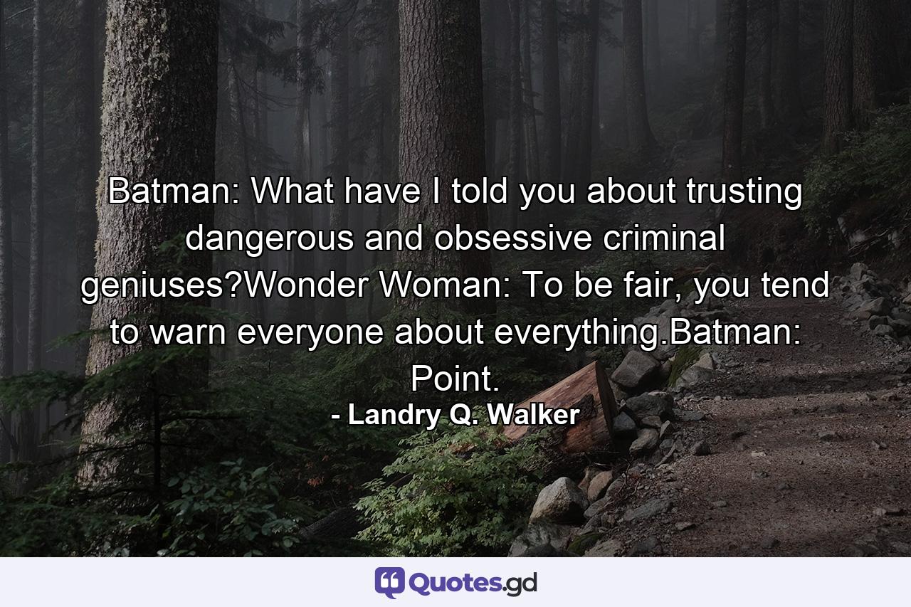 Batman: What have I told you about trusting dangerous and obsessive criminal geniuses?Wonder Woman: To be fair, you tend to warn everyone about everything.Batman: Point. - Quote by Landry Q. Walker