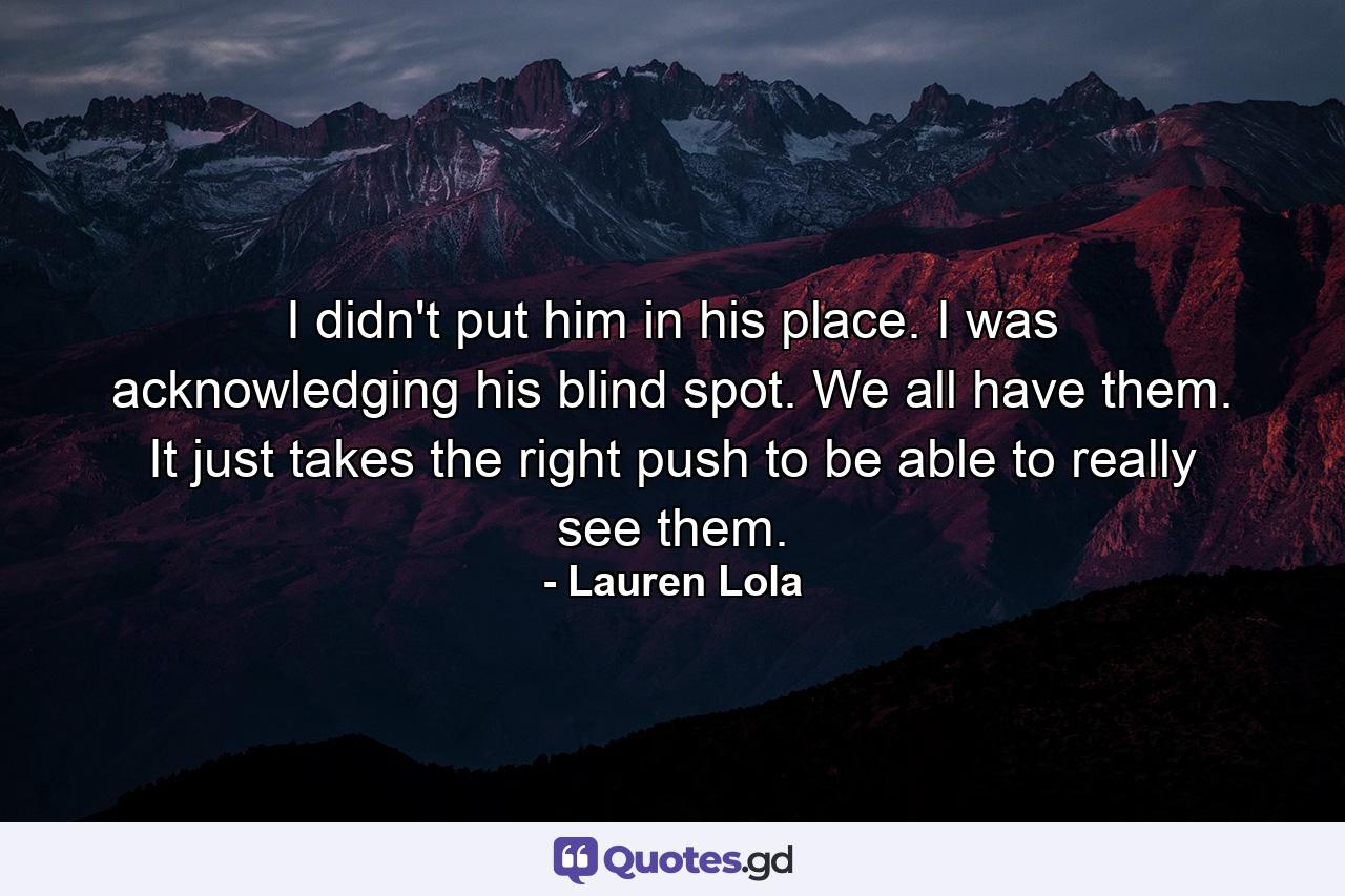 I didn't put him in his place. I was acknowledging his blind spot. We all have them. It just takes the right push to be able to really see them. - Quote by Lauren Lola