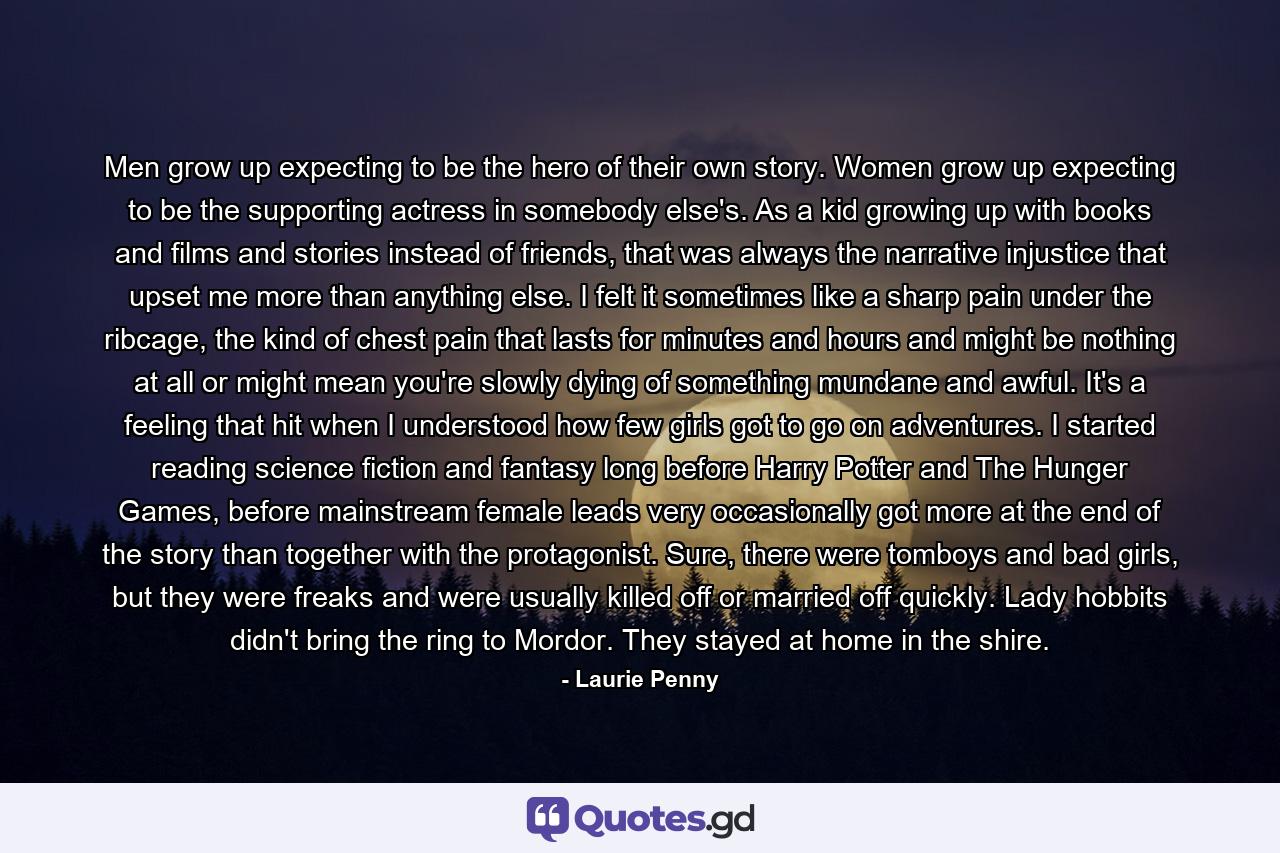 Men grow up expecting to be the hero of their own story. Women grow up expecting to be the supporting actress in somebody else's. As a kid growing up with books and films and stories instead of friends, that was always the narrative injustice that upset me more than anything else. I felt it sometimes like a sharp pain under the ribcage, the kind of chest pain that lasts for minutes and hours and might be nothing at all or might mean you're slowly dying of something mundane and awful. It's a feeling that hit when I understood how few girls got to go on adventures. I started reading science fiction and fantasy long before Harry Potter and The Hunger Games, before mainstream female leads very occasionally got more at the end of the story than together with the protagonist. Sure, there were tomboys and bad girls, but they were freaks and were usually killed off or married off quickly. Lady hobbits didn't bring the ring to Mordor. They stayed at home in the shire. - Quote by Laurie Penny