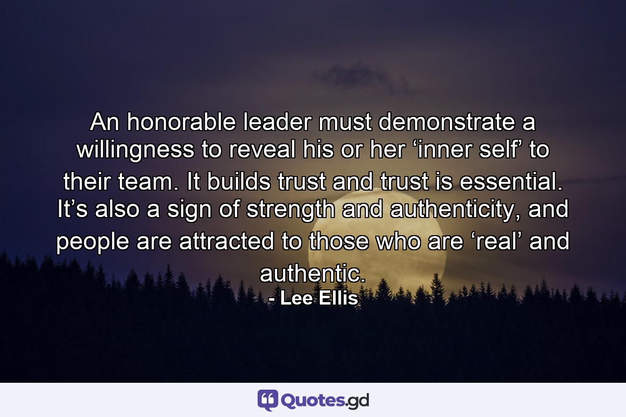 An honorable leader must demonstrate a willingness to reveal his or her ‘inner self’ to their team. It builds trust and trust is essential. It’s also a sign of strength and authenticity, and people are attracted to those who are ‘real’ and authentic. - Quote by Lee Ellis