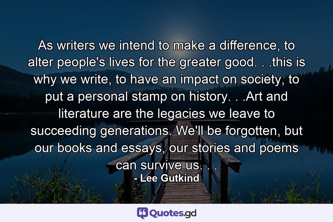 As writers we intend to make a difference, to alter people's lives for the greater good. . .this is why we write, to have an impact on society, to put a personal stamp on history. . .Art and literature are the legacies we leave to succeeding generations. We'll be forgotten, but our books and essays, our stories and poems can survive us. . . - Quote by Lee Gutkind