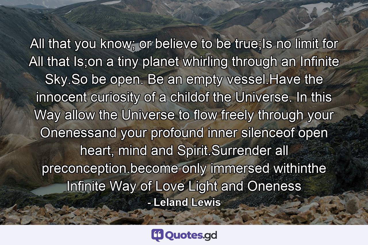 All that you know; or believe to be true;Is no limit for All that Is;on a tiny planet whirling through an Infinite Sky.So be open. Be an empty vessel.Have the innocent curiosity of a childof the Universe. In this Way allow the Universe to flow freely through your Onenessand your profound inner silenceof open heart, mind and Spirit.Surrender all preconception.become only immersed withinthe Infinite Way of Love Light and Oneness - Quote by Leland Lewis