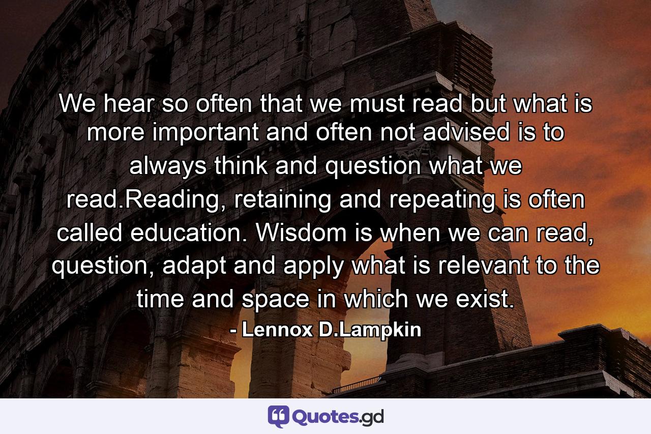 We hear so often that we must read but what is more important and often not advised is to always think and question what we read.Reading, retaining and repeating is often called education. Wisdom is when we can read, question, adapt and apply what is relevant to the time and space in which we exist. - Quote by Lennox D.Lampkin