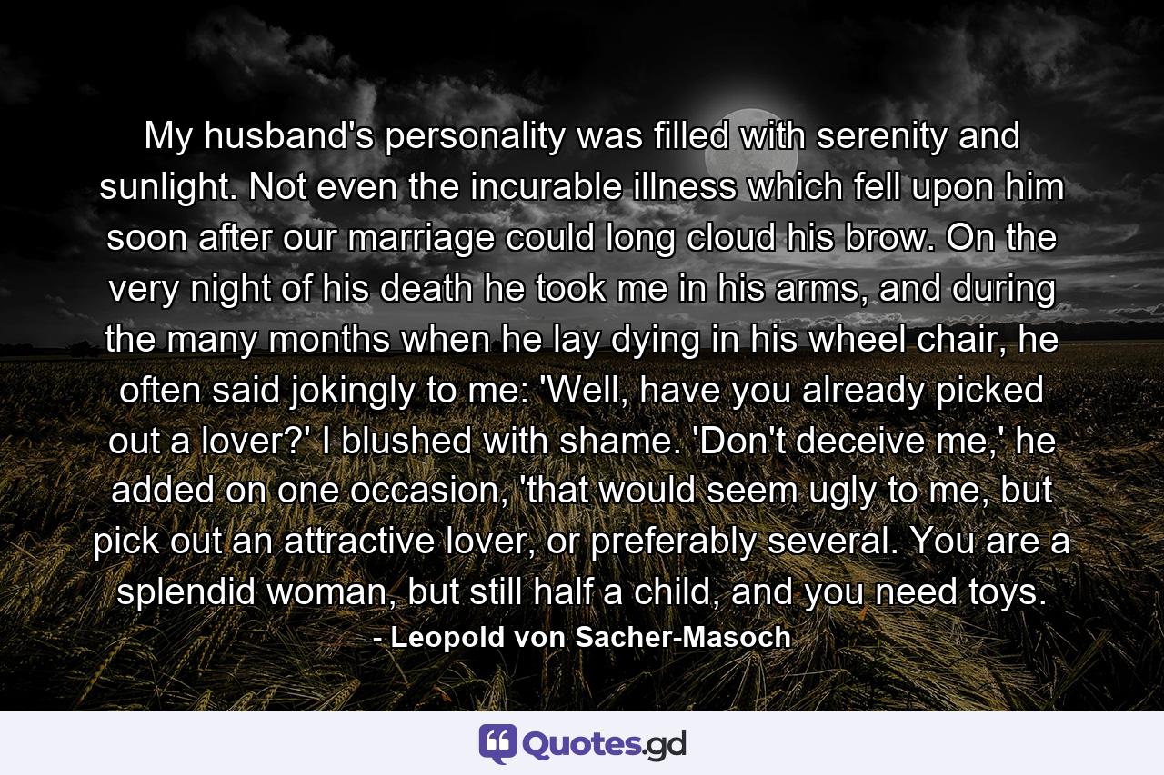 My husband's personality was filled with serenity and sunlight. Not even the incurable illness which fell upon him soon after our marriage could long cloud his brow. On the very night of his death he took me in his arms, and during the many months when he lay dying in his wheel chair, he often said jokingly to me: 'Well, have you already picked out a lover?' I blushed with shame. 'Don't deceive me,' he added on one occasion, 'that would seem ugly to me, but pick out an attractive lover, or preferably several. You are a splendid woman, but still half a child, and you need toys. - Quote by Leopold von Sacher-Masoch