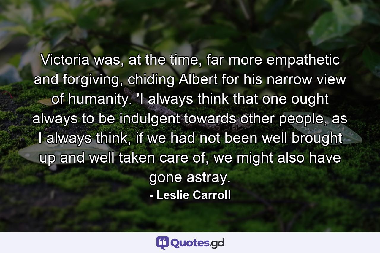 Victoria was, at the time, far more empathetic and forgiving, chiding Albert for his narrow view of humanity. 'I always think that one ought always to be indulgent towards other people, as I always think, if we had not been well brought up and well taken care of, we might also have gone astray. - Quote by Leslie Carroll