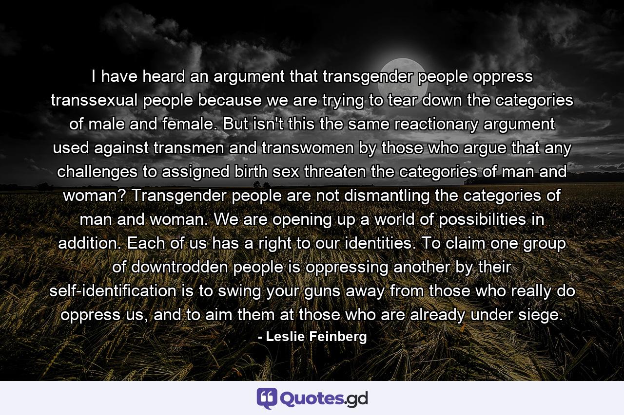 I have heard an argument that transgender people oppress transsexual people because we are trying to tear down the categories of male and female. But isn't this the same reactionary argument used against transmen and transwomen by those who argue that any challenges to assigned birth sex threaten the categories of man and woman? Transgender people are not dismantling the categories of man and woman. We are opening up a world of possibilities in addition. Each of us has a right to our identities. To claim one group of downtrodden people is oppressing another by their self-identification is to swing your guns away from those who really do oppress us, and to aim them at those who are already under siege. - Quote by Leslie Feinberg