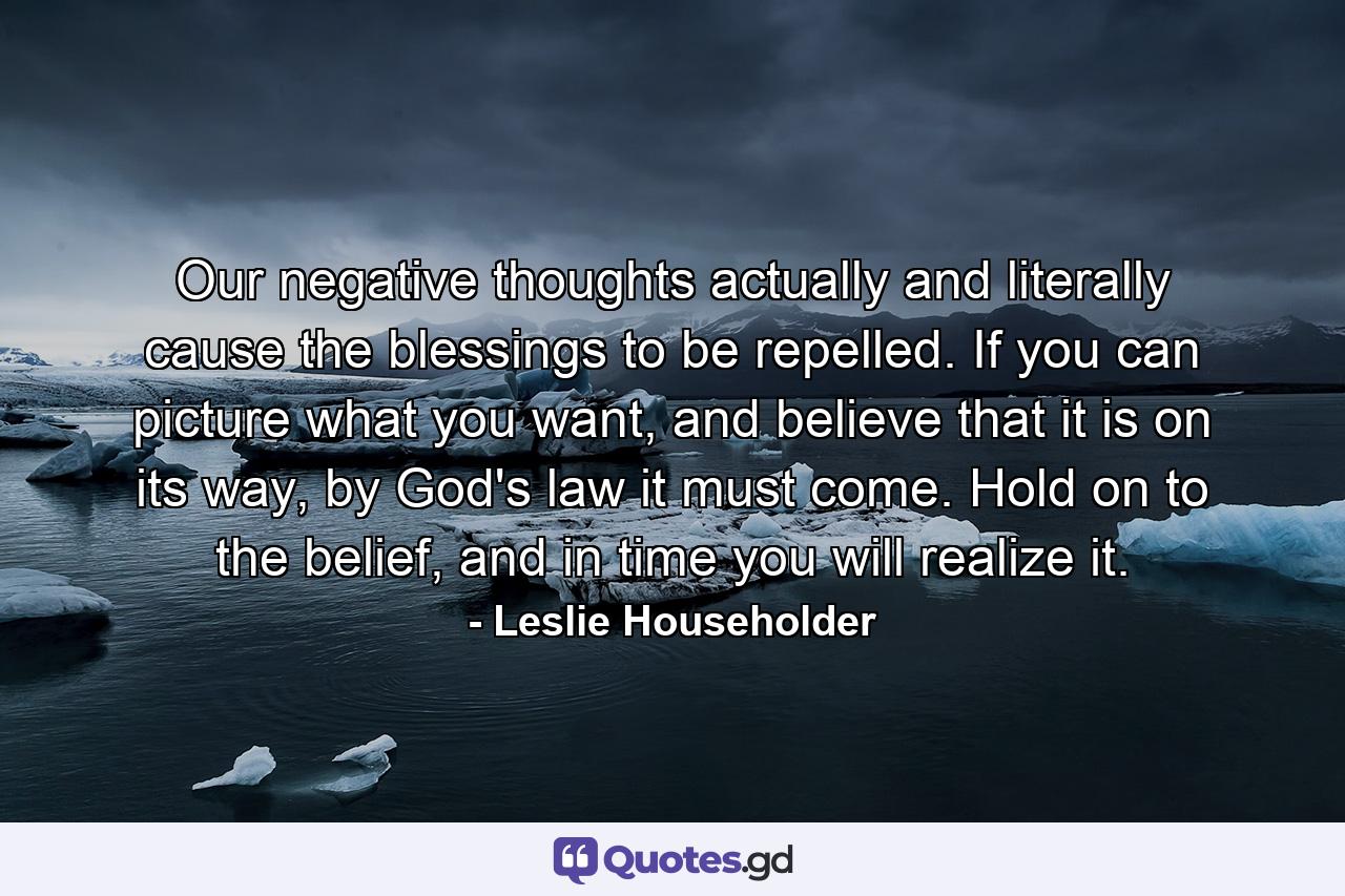 Our negative thoughts actually and literally cause the blessings to be repelled. If you can picture what you want, and believe that it is on its way, by God's law it must come. Hold on to the belief, and in time you will realize it. - Quote by Leslie Householder