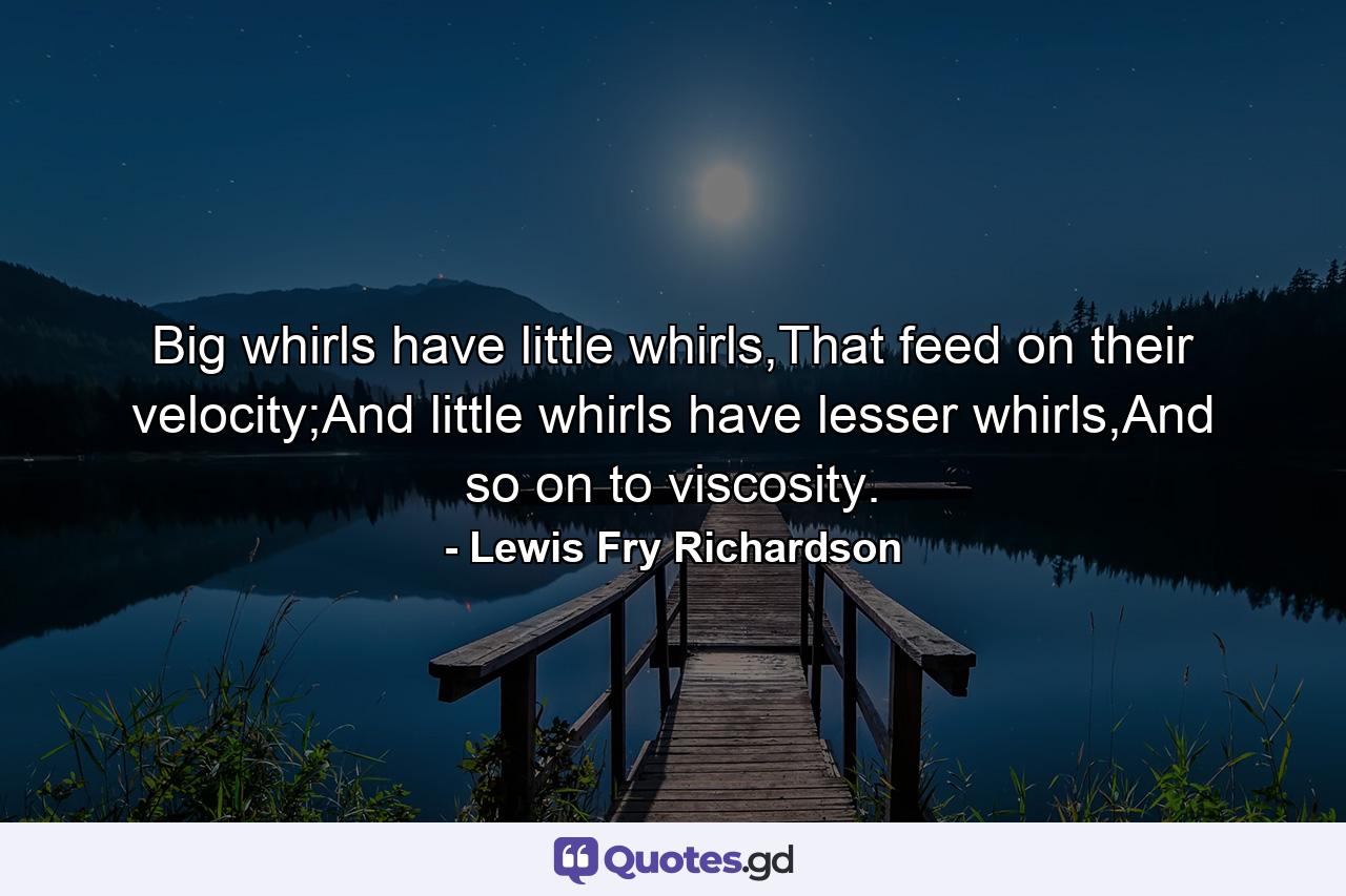 Big whirls have little whirls,That feed on their velocity;And little whirls have lesser whirls,And so on to viscosity. - Quote by Lewis Fry Richardson