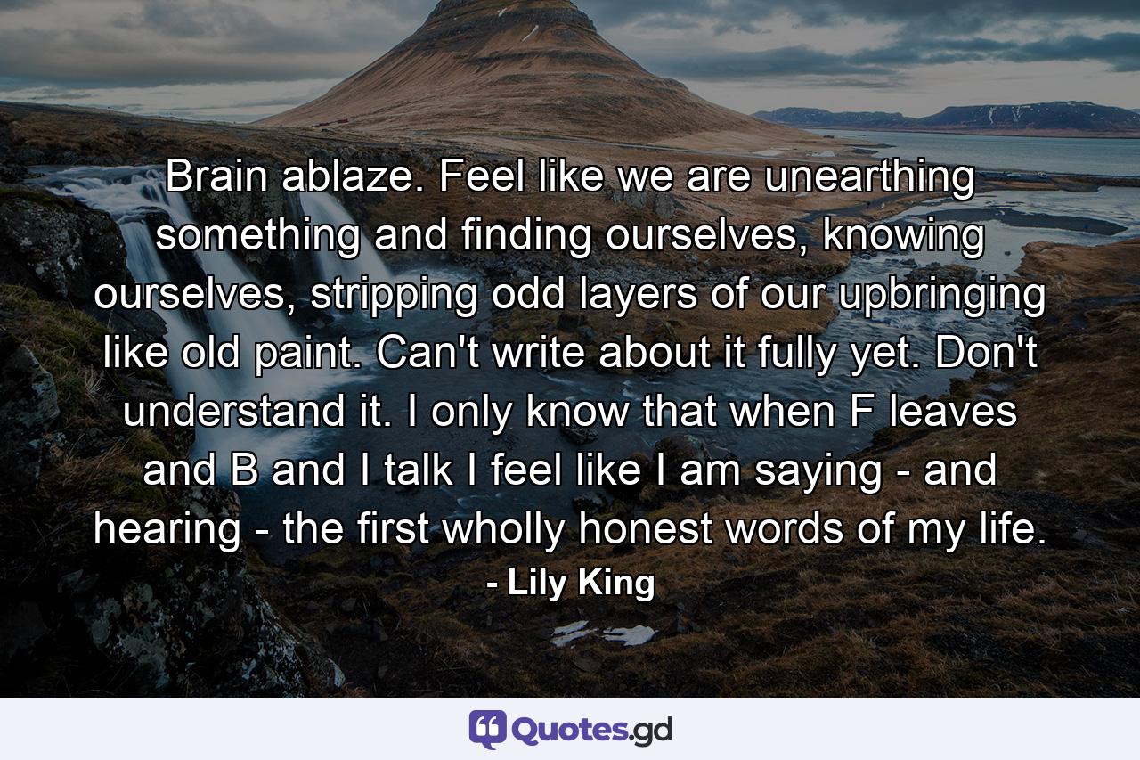 Brain ablaze. Feel like we are unearthing something and finding ourselves, knowing ourselves, stripping odd layers of our upbringing like old paint. Can't write about it fully yet. Don't understand it. I only know that when F leaves and B and I talk I feel like I am saying - and hearing - the first wholly honest words of my life. - Quote by Lily King