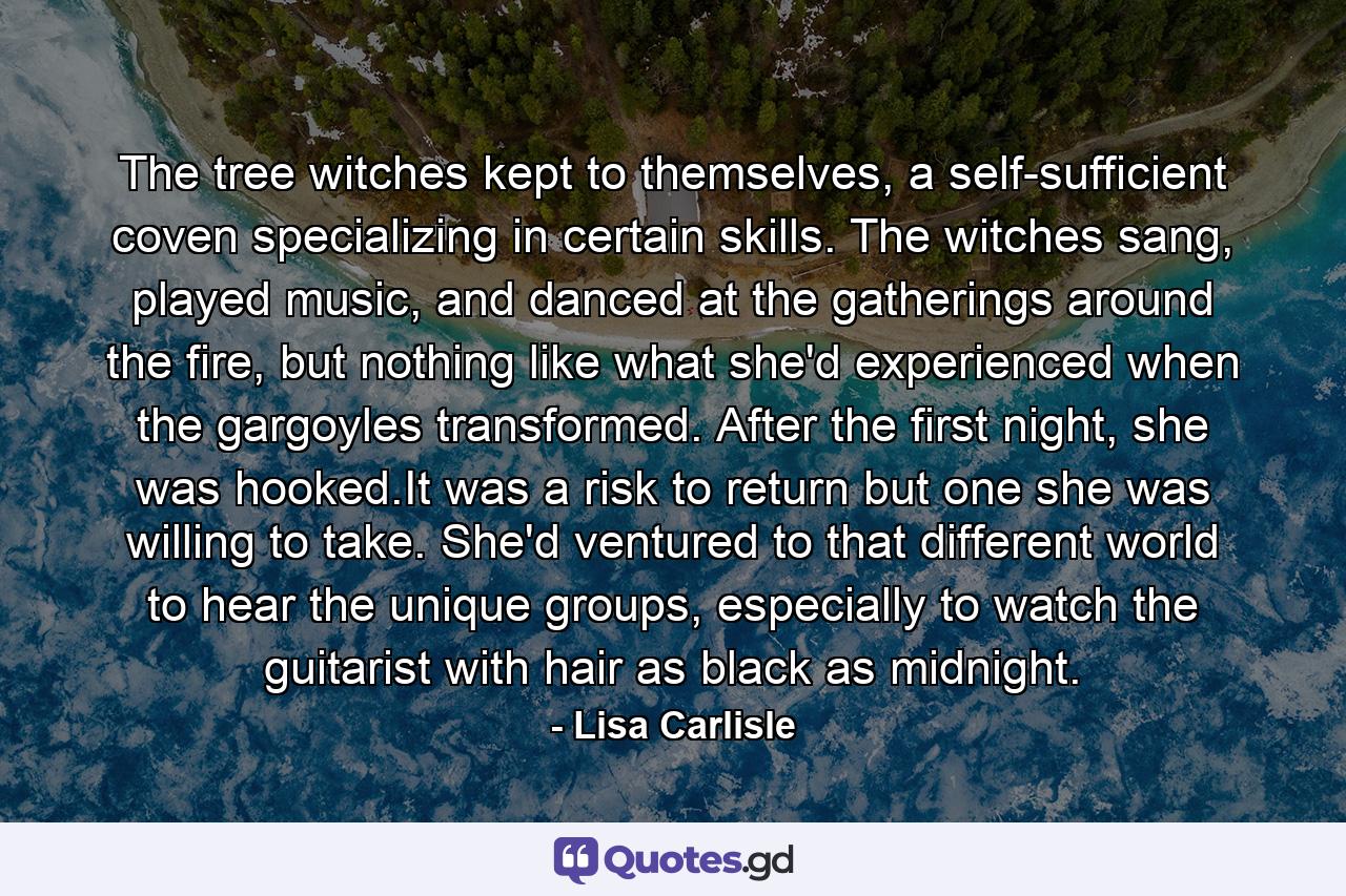 The tree witches kept to themselves, a self-sufficient coven specializing in certain skills. The witches sang, played music, and danced at the gatherings around the fire, but nothing like what she'd experienced when the gargoyles transformed. After the first night, she was hooked.It was a risk to return but one she was willing to take. She'd ventured to that different world to hear the unique groups, especially to watch the guitarist with hair as black as midnight. - Quote by Lisa Carlisle