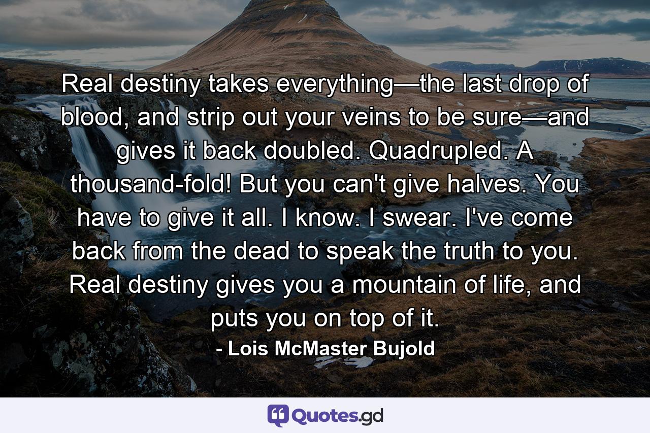 Real destiny takes everything—the last drop of blood, and strip out your veins to be sure—and gives it back doubled. Quadrupled. A thousand-fold! But you can't give halves. You have to give it all. I know. I swear. I've come back from the dead to speak the truth to you. Real destiny gives you a mountain of life, and puts you on top of it. - Quote by Lois McMaster Bujold