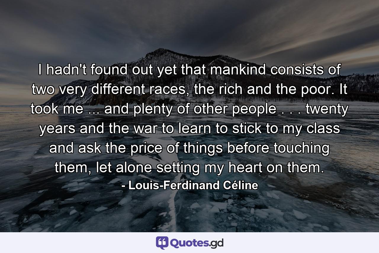 I hadn't found out yet that mankind consists of two very different races, the rich and the poor. It took me ... and plenty of other people . . . twenty years and the war to learn to stick to my class and ask the price of things before touching them, let alone setting my heart on them. - Quote by Louis-Ferdinand Céline