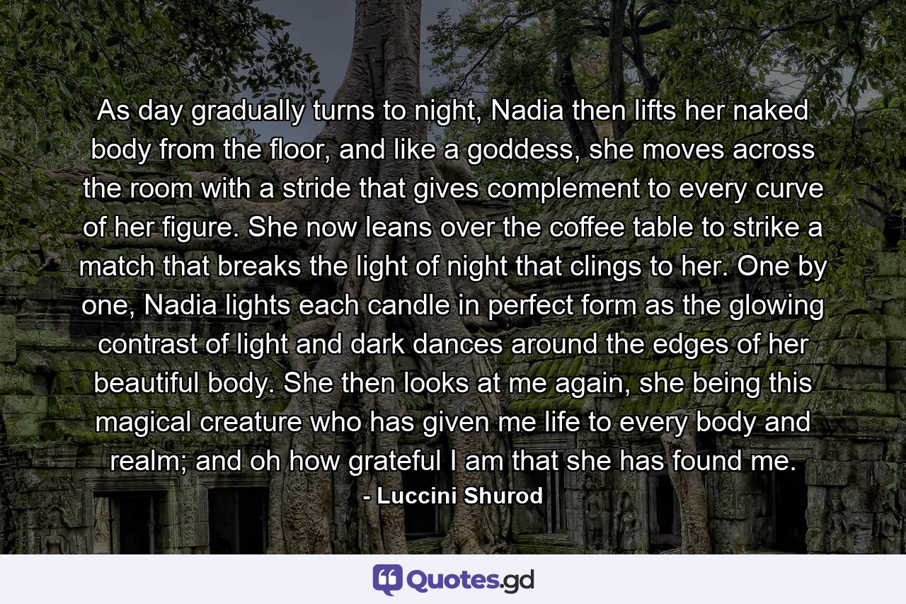 As day gradually turns to night, Nadia then lifts her naked body from the floor, and like a goddess, she moves across the room with a stride that gives complement to every curve of her figure. She now leans over the coffee table to strike a match that breaks the light of night that clings to her. One by one, Nadia lights each candle in perfect form as the glowing contrast of light and dark dances around the edges of her beautiful body. She then looks at me again, she being this magical creature who has given me life to every body and realm; and oh how grateful I am that she has found me. - Quote by Luccini Shurod