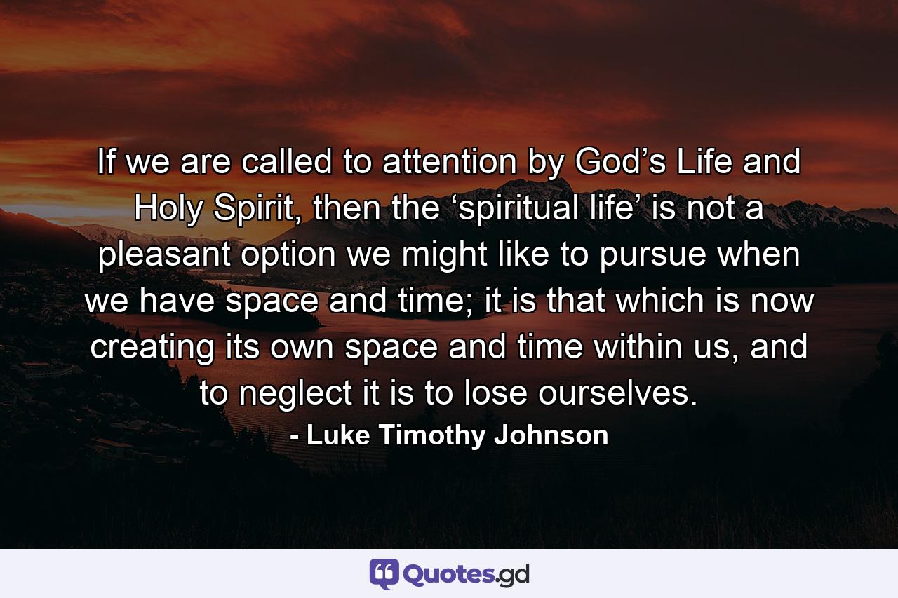 If we are called to attention by God’s Life and Holy Spirit, then the ‘spiritual life’ is not a pleasant option we might like to pursue when we have space and time; it is that which is now creating its own space and time within us, and to neglect it is to lose ourselves. - Quote by Luke Timothy Johnson