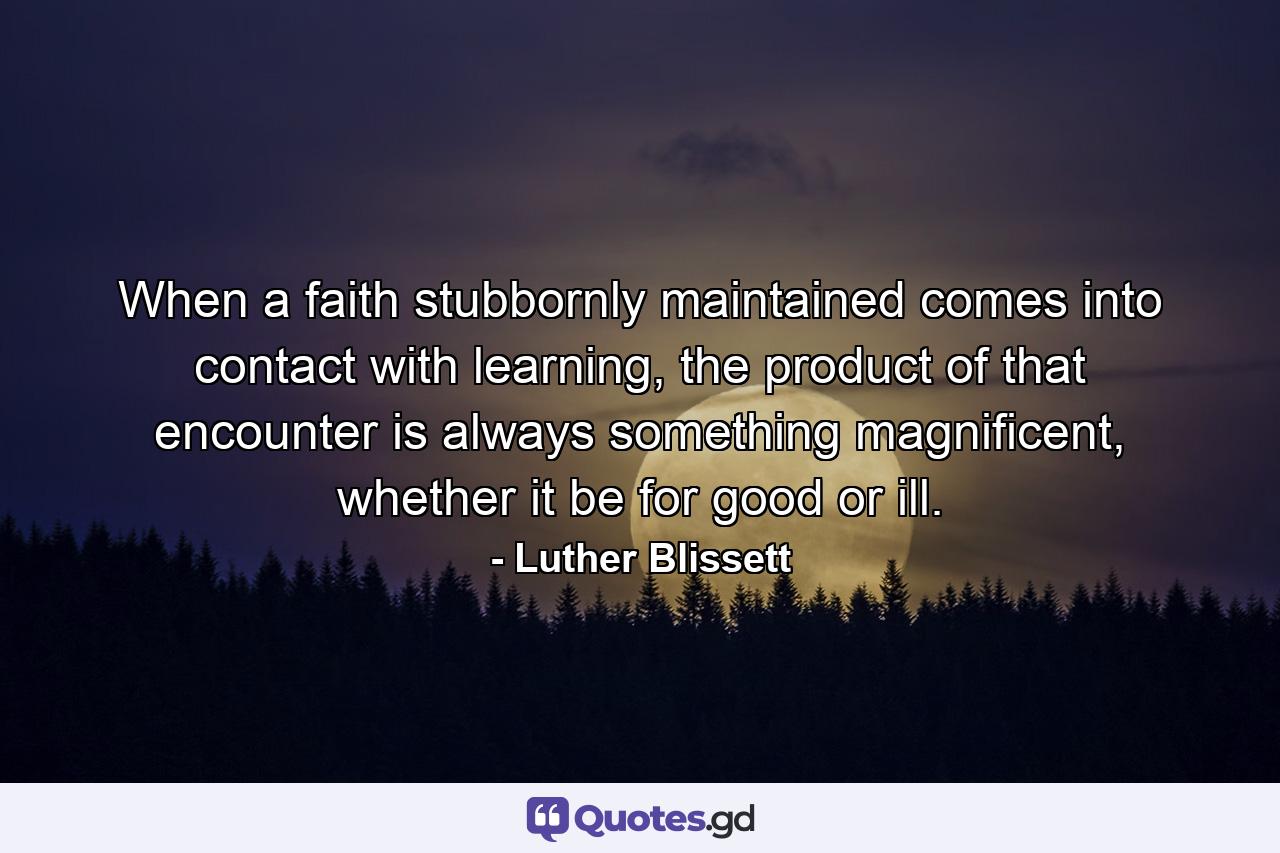 When a faith stubbornly maintained comes into contact with learning, the product of that encounter is always something magnificent, whether it be for good or ill. - Quote by Luther Blissett