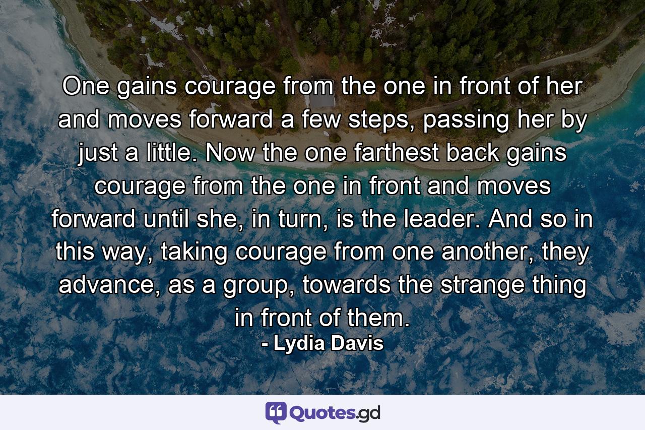 One gains courage from the one in front of her and moves forward a few steps, passing her by just a little. Now the one farthest back gains courage from the one in front and moves forward until she, in turn, is the leader. And so in this way, taking courage from one another, they advance, as a group, towards the strange thing in front of them. - Quote by Lydia Davis